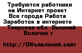 Требуются работники на Интернет-проект - Все города Работа » Заработок в интернете   . Тверская обл.,Вышний Волочек г.